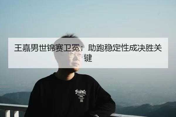 王嘉男世锦赛卫冕：助跑稳定性成决胜关键