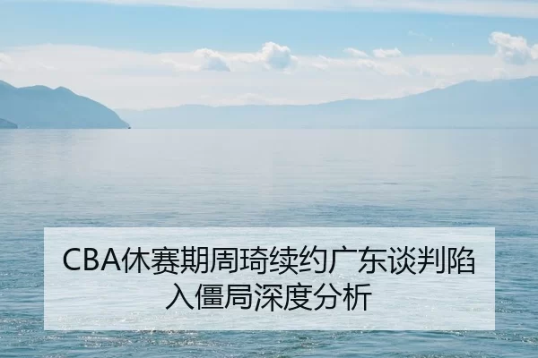 CBA休赛期周琦续约广东谈判陷入僵局深度分析