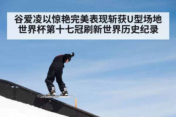 谷爱凌以惊艳完美表现斩获U型场地世界杯第十七冠刷新世界历史纪录